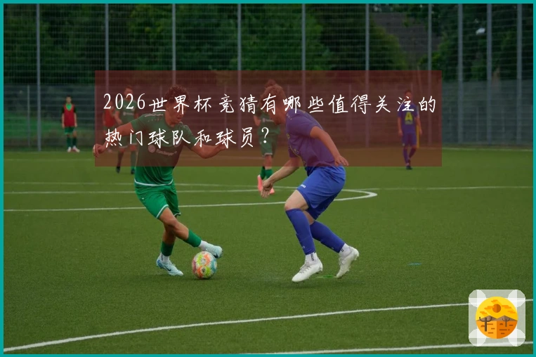 2026世界杯竞猜有哪些值得关注的热门球队和球员？